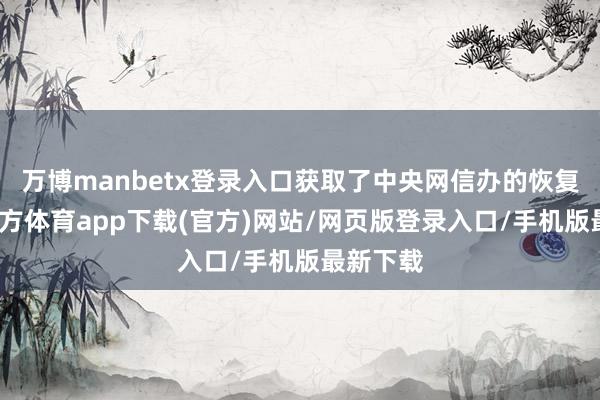 万博manbetx登录入口获取了中央网信办的恢复-万博官方体育app下载(官方)网站/网页版登录入口/手机版最新下载