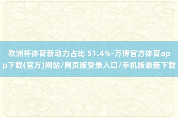 欧洲杯体育新动力占比 51.4%-万博官方体育app下载(官方)网站/网页版登录入口/手机版最新下载