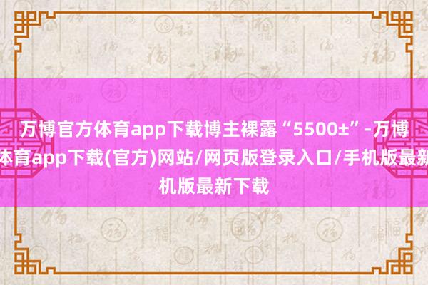 万博官方体育app下载博主裸露“5500±”-万博官方体育app下载(官方)网站/网页版登录入口/手机版最新下载
