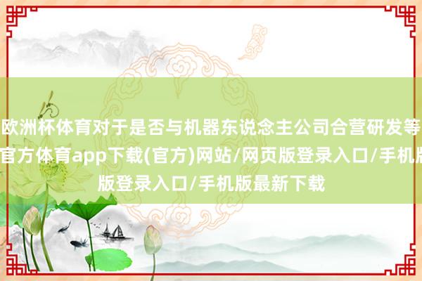 欧洲杯体育对于是否与机器东说念主公司合营研发等事宜-万博官方体育app下载(官方)网站/网页版登录入口/手机版最新下载