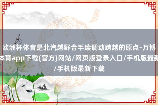欧洲杯体育是北汽越野合手续调动跨越的原点-万博官方体育app下载(官方)网站/网页版登录入口/手机版最新下载