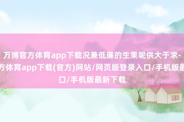 万博官方体育app下载况兼低廉的生果呢供大于求-万博官方体育app下载(官方)网站/网页版登录入口/手机版最新下载