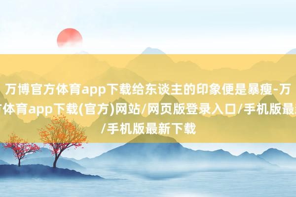 万博官方体育app下载给东谈主的印象便是暴瘦-万博官方体育app下载(官方)网站/网页版登录入口/手机版最新下载