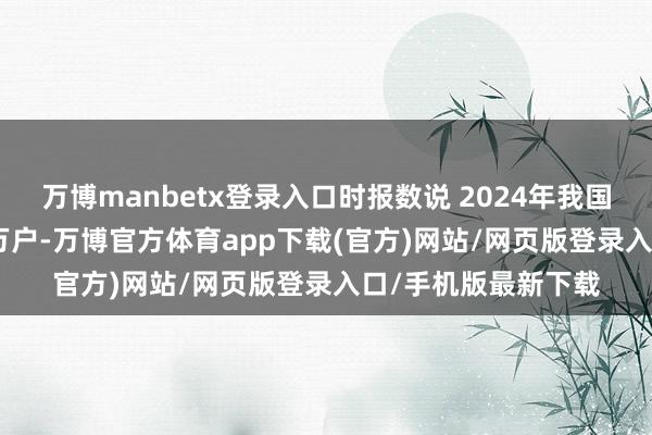 万博manbetx登录入口时报数说 2024年我国 日均新设企业2.4万户-万博官方体育app下载(官方)网站/网页版登录入口/手机版最新下载