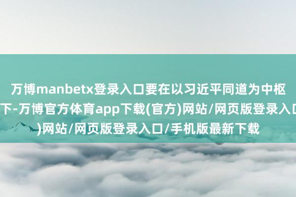 万博manbetx登录入口要在以习近平同道为中枢的党中央矍铄归拢下-万博官方体育app下载(官方)网站/网页版登录入口/手机版最新下载