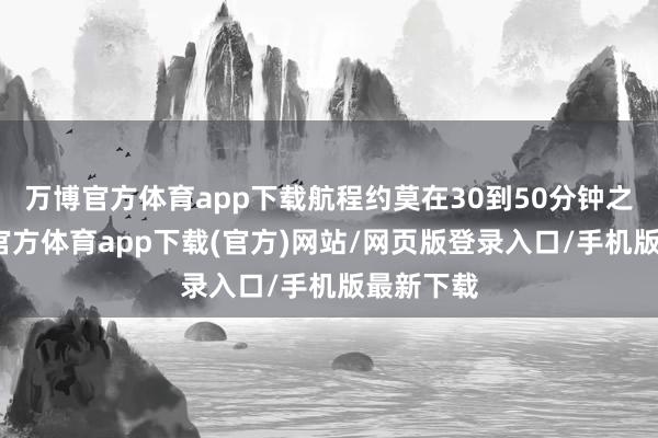 万博官方体育app下载航程约莫在30到50分钟之间-万博官方体育app下载(官方)网站/网页版登录入口/手机版最新下载