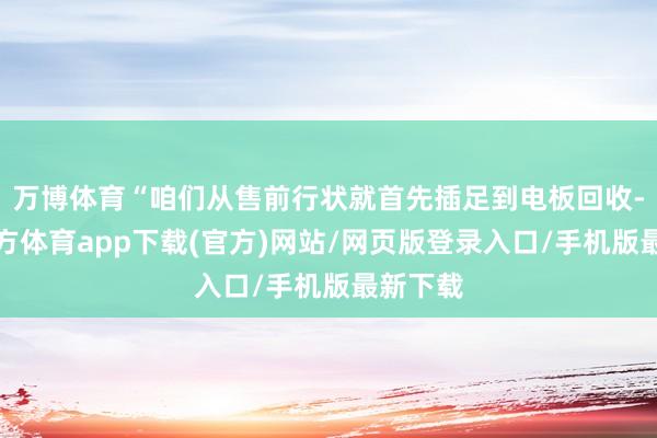 万博体育“咱们从售前行状就首先插足到电板回收-万博官方体育app下载(官方)网站/网页版登录入口/手机版最新下载