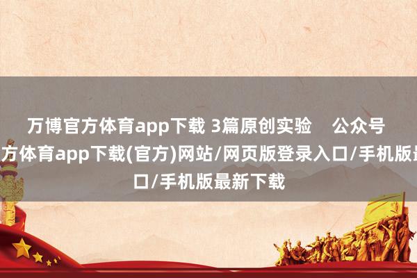 万博官方体育app下载 3篇原创实验    公众号  -万博官方体育app下载(官方)网站/网页版登录入口/手机版最新下载