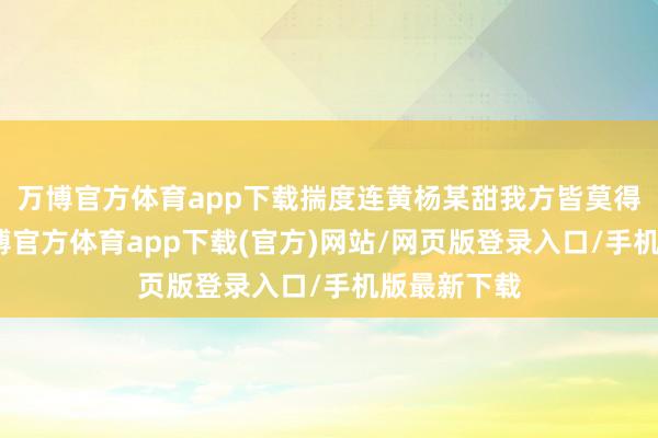 万博官方体育app下载揣度连黄杨某甜我方皆莫得念念到-万博官方体育app下载(官方)网站/网页版登录入口/手机版最新下载