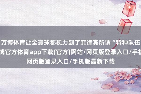万博体育让全寰球都视力到了菲律宾所谓“特种队伍”的实力-万博官方体育app下载(官方)网站/网页版登录入口/手机版最新下载