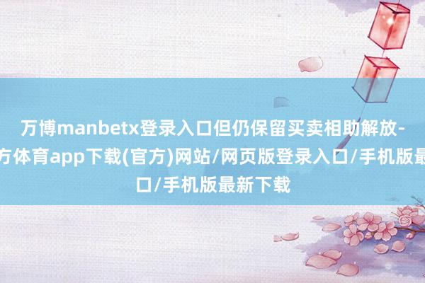 万博manbetx登录入口但仍保留买卖相助解放-万博官方体育app下载(官方)网站/网页版登录入口/手机版最新下载