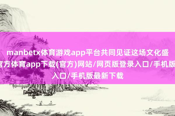 manbetx体育游戏app平台共同见证这场文化盛宴-万博官方体育app下载(官方)网站/网页版登录入口/手机版最新下载