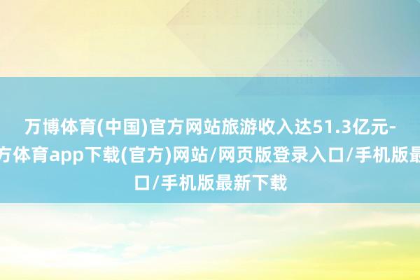 万博体育(中国)官方网站旅游收入达51.3亿元-万博官方体育app下载(官方)网站/网页版登录入口/手机版最新下载