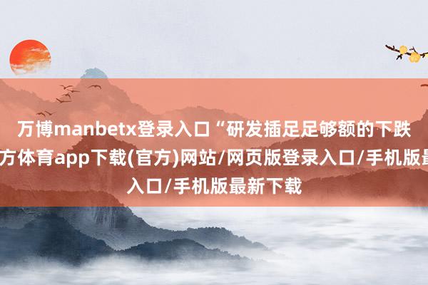 万博manbetx登录入口“研发插足足够额的下跌-万博官方体育app下载(官方)网站/网页版登录入口/手机版最新下载