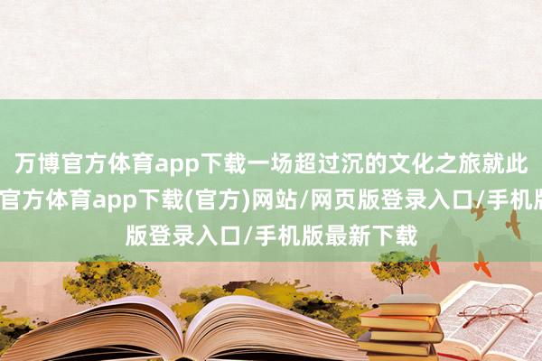 万博官方体育app下载一场超过沉的文化之旅就此动身-万博官方体育app下载(官方)网站/网页版登录入口/手机版最新下载