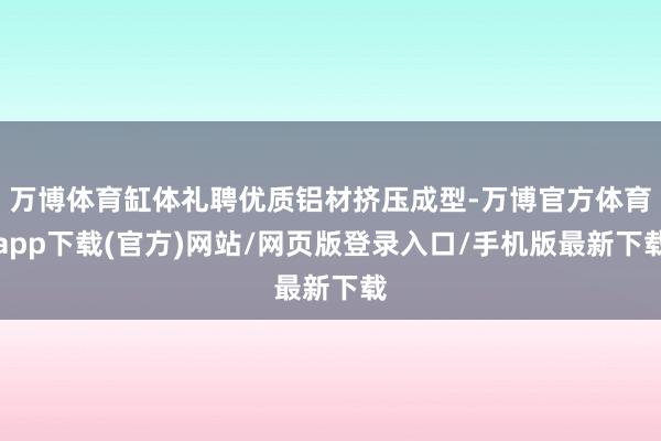 万博体育缸体礼聘优质铝材挤压成型-万博官方体育app下载(官方)网站/网页版登录入口/手机版最新下载