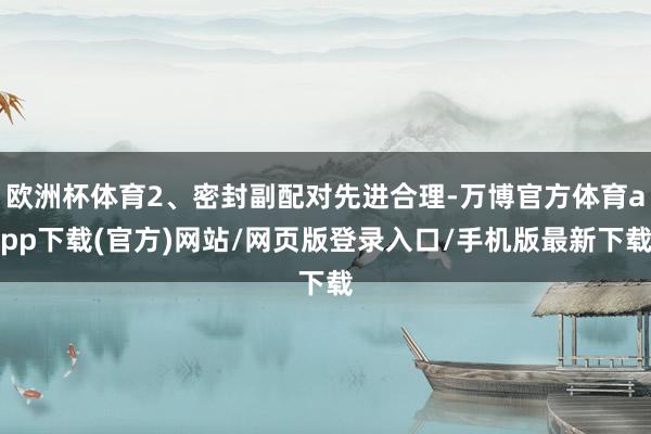 欧洲杯体育2、密封副配对先进合理-万博官方体育app下载(官方)网站/网页版登录入口/手机版最新下载