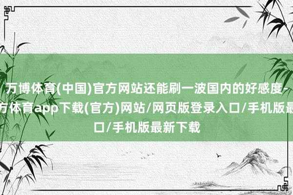 万博体育(中国)官方网站还能刷一波国内的好感度-万博官方体育app下载(官方)网站/网页版登录入口/手机版最新下载