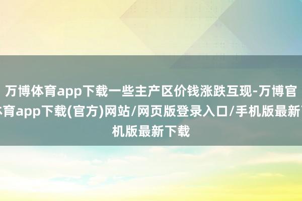 万博体育app下载一些主产区价钱涨跌互现-万博官方体育app下载(官方)网站/网页版登录入口/手机版最新下载