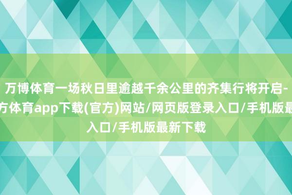 万博体育一场秋日里逾越千余公里的齐集行将开启-万博官方体育app下载(官方)网站/网页版登录入口/手机版最新下载