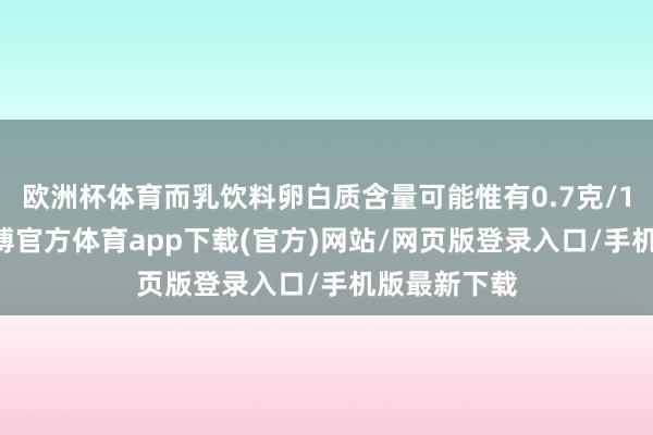 欧洲杯体育而乳饮料卵白质含量可能惟有0.7克/100毫升-万博官方体育app下载(官方)网站/网页版登录入口/手机版最新下载