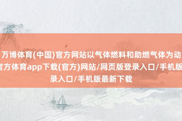万博体育(中国)官方网站以气体燃料和助燃气体为动力-万博官方体育app下载(官方)网站/网页版登录入口/手机版最新下载