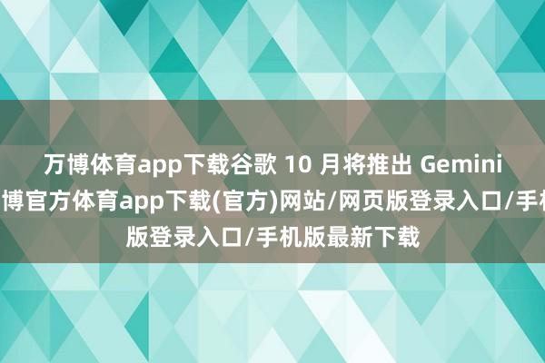 万博体育app下载谷歌 10 月将推出 Gemini 阐扬功能-万博官方体育app下载(官方)网站/网页版登录入口/手机版最新下载