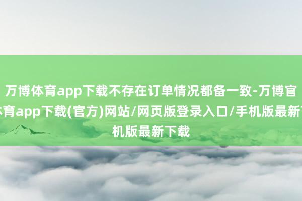 万博体育app下载不存在订单情况都备一致-万博官方体育app下载(官方)网站/网页版登录入口/手机版最新下载