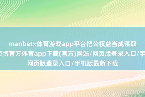 manbetx体育游戏app平台把公权益当成谋取私利的器用-万博官方体育app下载(官方)网站/网页版登录入口/手机版最新下载