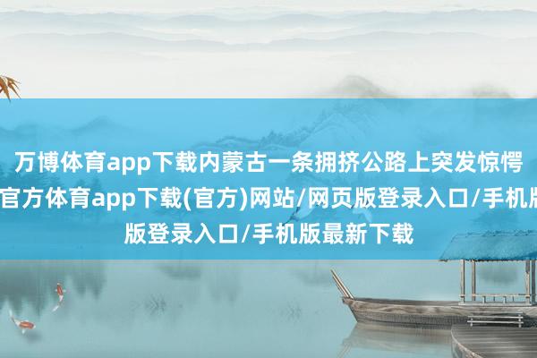 万博体育app下载内蒙古一条拥挤公路上突发惊愕车祸-万博官方体育app下载(官方)网站/网页版登录入口/手机版最新下载