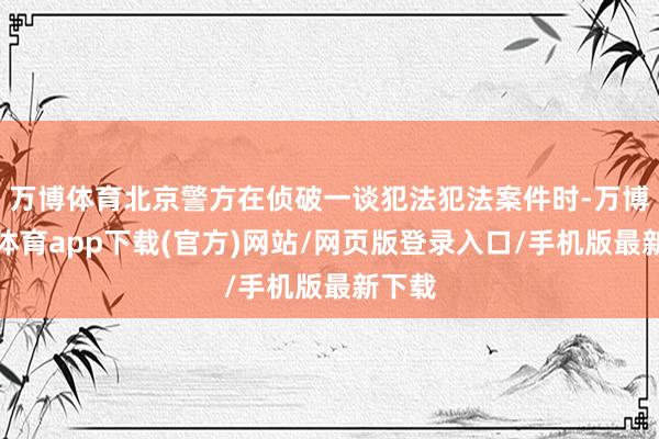 万博体育北京警方在侦破一谈犯法犯法案件时-万博官方体育app下载(官方)网站/网页版登录入口/手机版最新下载