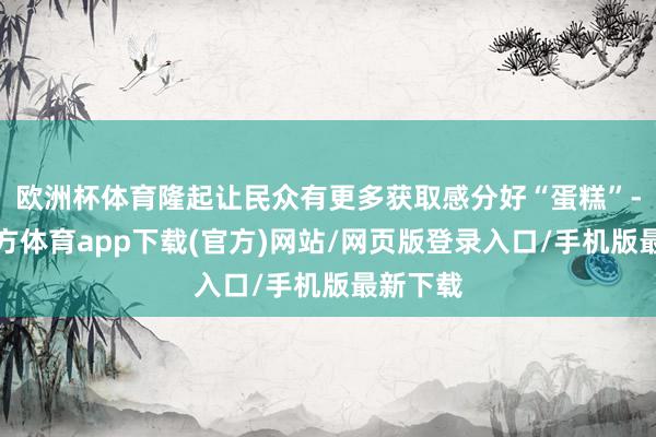 欧洲杯体育隆起让民众有更多获取感分好“蛋糕”-万博官方体育app下载(官方)网站/网页版登录入口/手机版最新下载