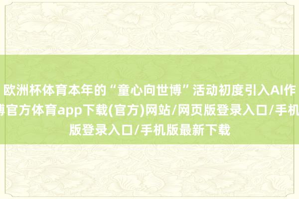 欧洲杯体育本年的“童心向世博”活动初度引入AI作画板块-万博官方体育app下载(官方)网站/网页版登录入口/手机版最新下载