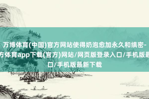 万博体育(中国)官方网站使得奶泡愈加永久和缜密-万博官方体育app下载(官方)网站/网页版登录入口/手机版最新下载