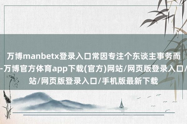万博manbetx登录入口常因专注个东谈主事务而忽略了激情抒发-万博官方体育app下载(官方)网站/网页版登录入口/手机版最新下载