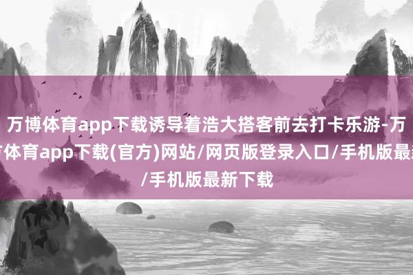 万博体育app下载诱导着浩大搭客前去打卡乐游-万博官方体育app下载(官方)网站/网页版登录入口/手机版最新下载