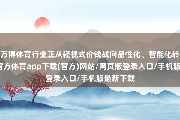 万博体育行业正从轻视式价钱战向品性化、智能化转型-万博官方体育app下载(官方)网站/网页版登录入口/手机版最新下载
