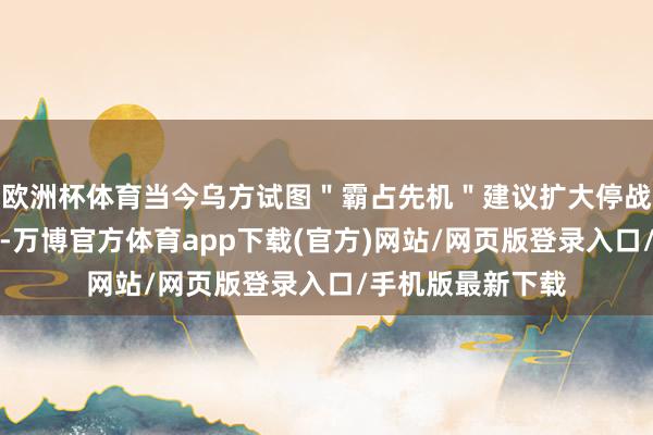 欧洲杯体育当今乌方试图＂霸占先机＂建议扩大停战时辰和范例领域-万博官方体育app下载(官方)网站/网页版登录入口/手机版最新下载