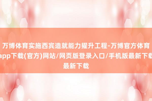 万博体育实施西宾造就能力擢升工程-万博官方体育app下载(官方)网站/网页版登录入口/手机版最新下载