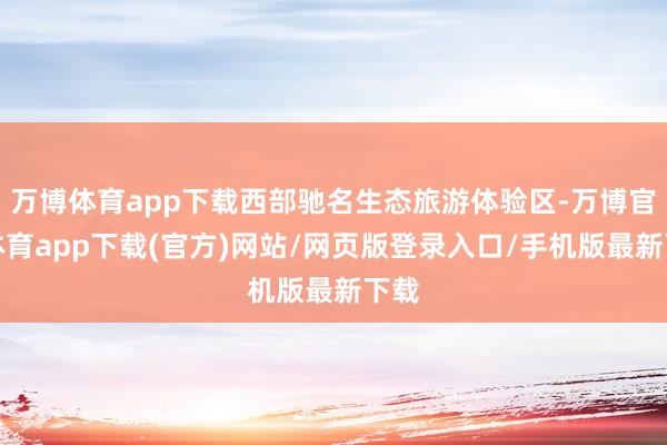 万博体育app下载西部驰名生态旅游体验区-万博官方体育app下载(官方)网站/网页版登录入口/手机版最新下载