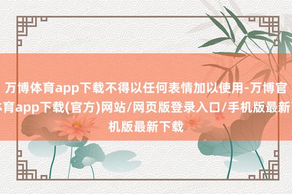 万博体育app下载不得以任何表情加以使用-万博官方体育app下载(官方)网站/网页版登录入口/手机版最新下载