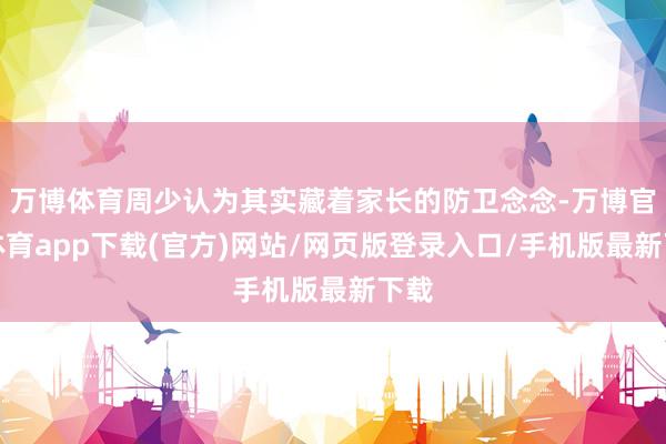 万博体育周少认为其实藏着家长的防卫念念-万博官方体育app下载(官方)网站/网页版登录入口/手机版最新下载