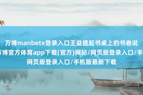 万博manbetx登录入口王益提起书桌上的书卷说谈：“男儿-万博官方体育app下载(官方)网站/网页版登录入口/手机版最新下载