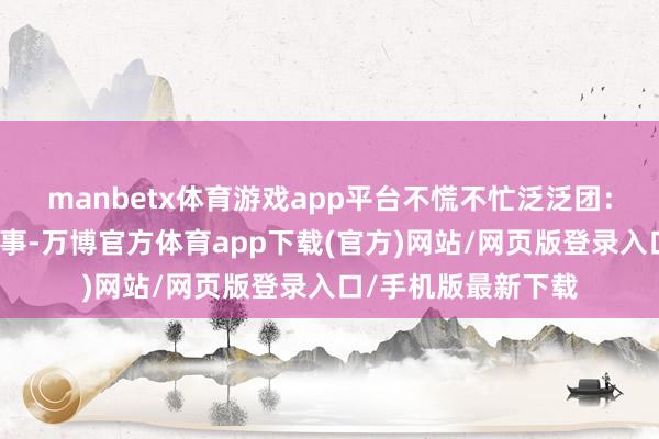 manbetx体育游戏app平台不慌不忙泛泛团：起程前只发连合本事-万博官方体育app下载(官方)网站/网页版登录入口/手机版最新下载