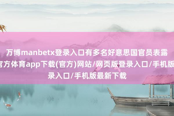 万博manbetx登录入口有多名好意思国官员表露说-万博官方体育app下载(官方)网站/网页版登录入口/手机版最新下载