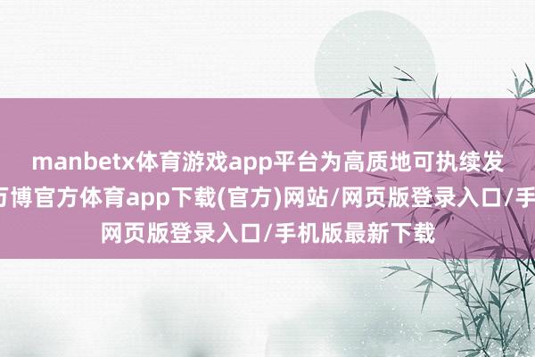 manbetx体育游戏app平台为高质地可执续发展夯实基础-万博官方体育app下载(官方)网站/网页版登录入口/手机版最新下载