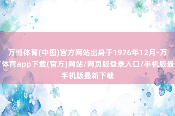 万博体育(中国)官方网站出身于1976年12月-万博官方体育app下载(官方)网站/网页版登录入口/手机版最新下载