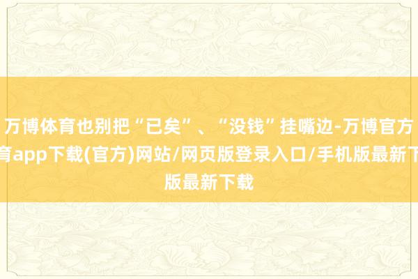 万博体育也别把“已矣”、“没钱”挂嘴边-万博官方体育app下载(官方)网站/网页版登录入口/手机版最新下载
