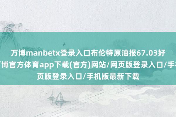 万博manbetx登录入口布伦特原油报67.03好意思元/桶-万博官方体育app下载(官方)网站/网页版登录入口/手机版最新下载