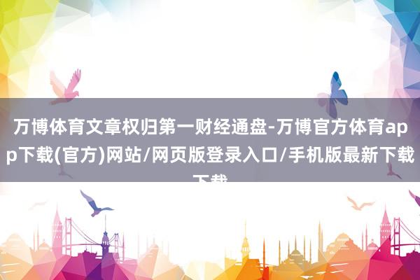 万博体育文章权归第一财经通盘-万博官方体育app下载(官方)网站/网页版登录入口/手机版最新下载